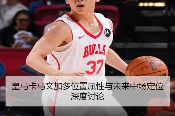皇马卡马文加多位置属性与未来中场定位深度讨论