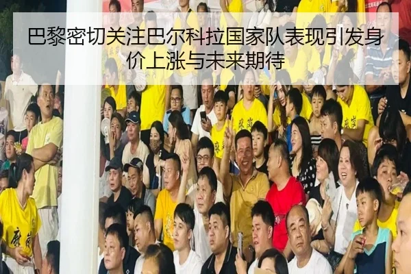 巴黎密切关注巴尔科拉国家队表现引发身价上涨与未来期待