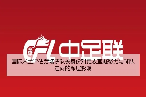 国际米兰评估劳塔罗队长身份对更衣室凝聚力与球队走向的深层影响