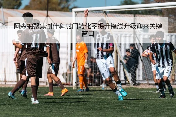 阿森纳聚焦谢什科射门转化率提升锋线升级迎来关键窗口